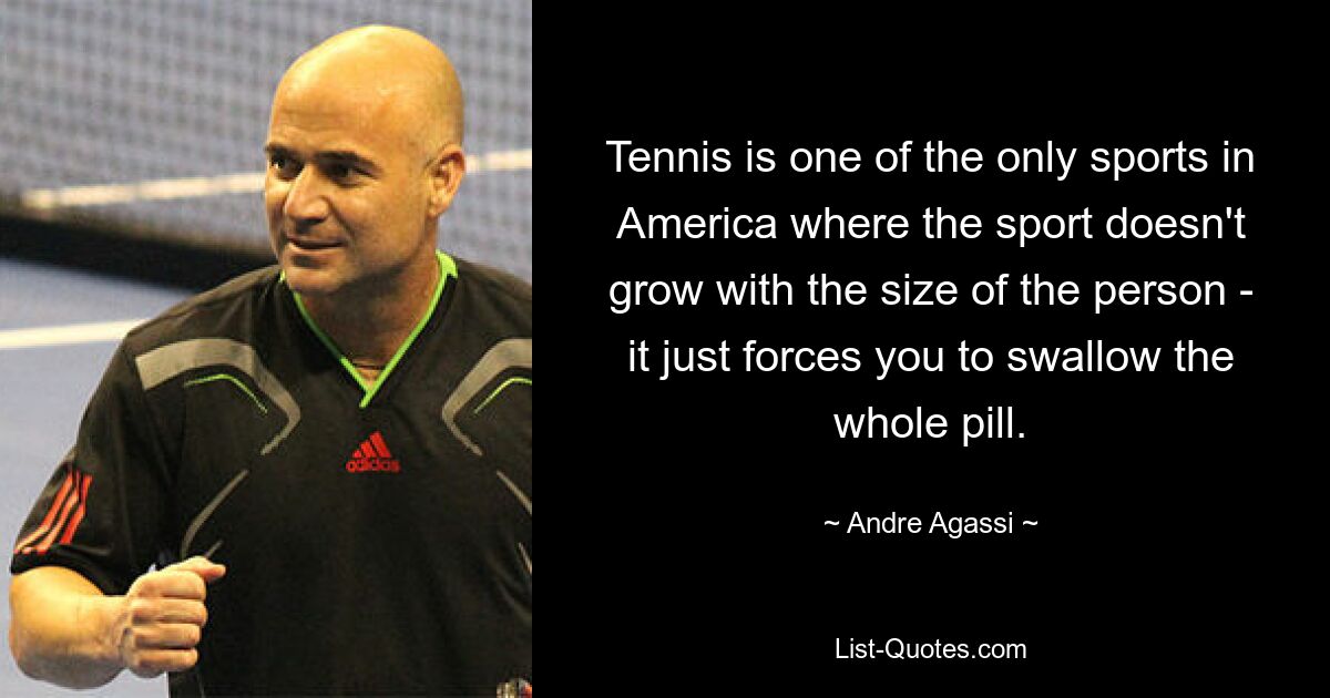 Tennis is one of the only sports in America where the sport doesn't grow with the size of the person - it just forces you to swallow the whole pill. — © Andre Agassi