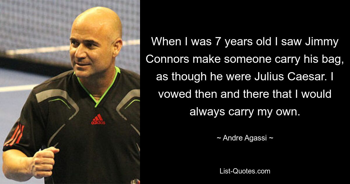 When I was 7 years old I saw Jimmy Connors make someone carry his bag, as though he were Julius Caesar. I vowed then and there that I would always carry my own. — © Andre Agassi