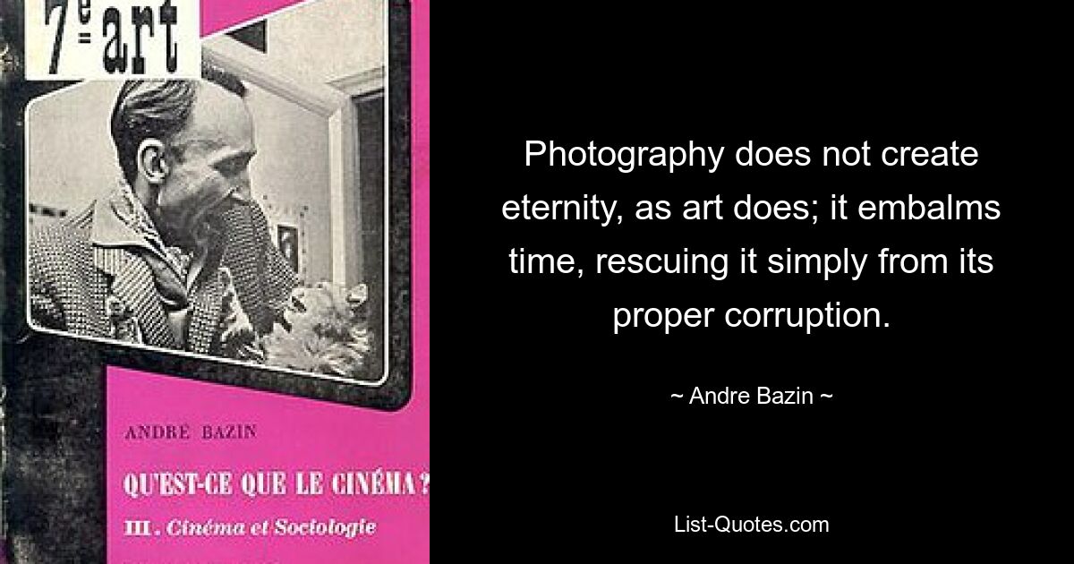 Photography does not create eternity, as art does; it embalms time, rescuing it simply from its proper corruption. — © Andre Bazin