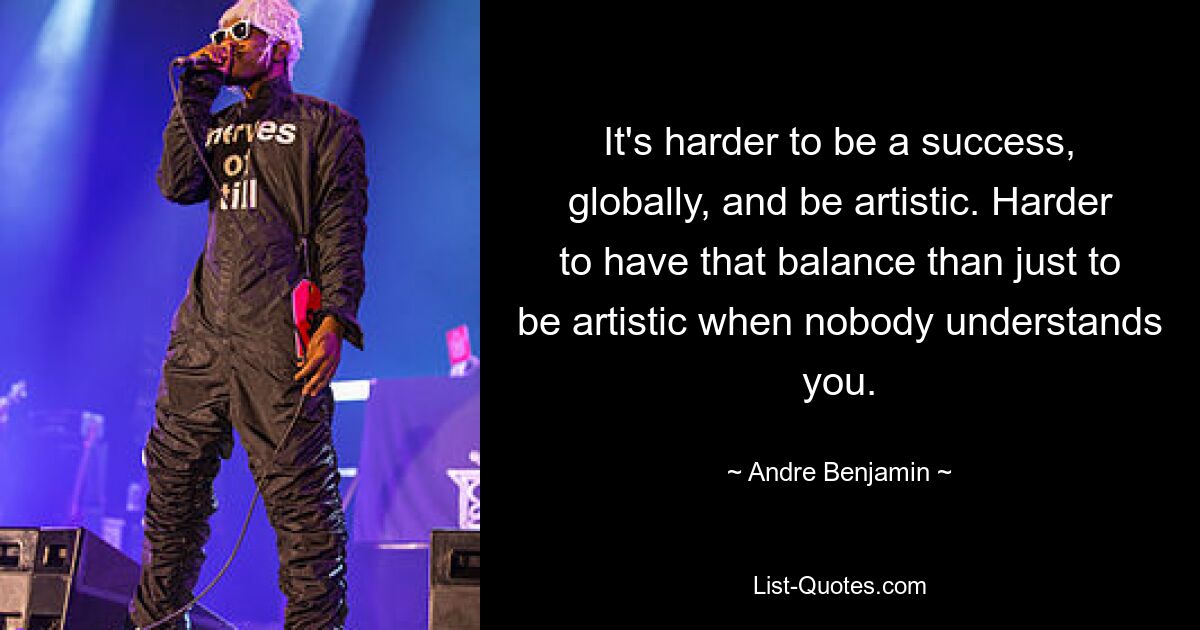 It's harder to be a success, globally, and be artistic. Harder to have that balance than just to be artistic when nobody understands you. — © Andre Benjamin