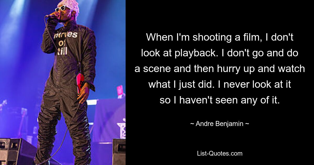 When I'm shooting a film, I don't look at playback. I don't go and do a scene and then hurry up and watch what I just did. I never look at it so I haven't seen any of it. — © Andre Benjamin