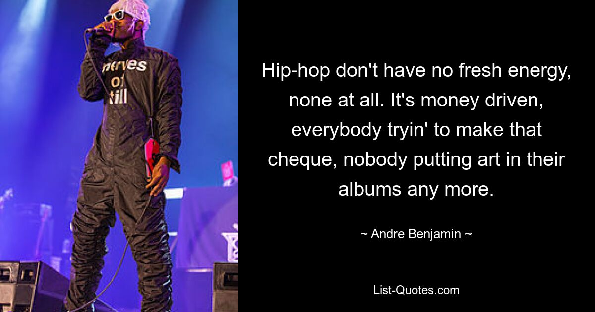 Hip-hop don't have no fresh energy, none at all. It's money driven, everybody tryin' to make that cheque, nobody putting art in their albums any more. — © Andre Benjamin