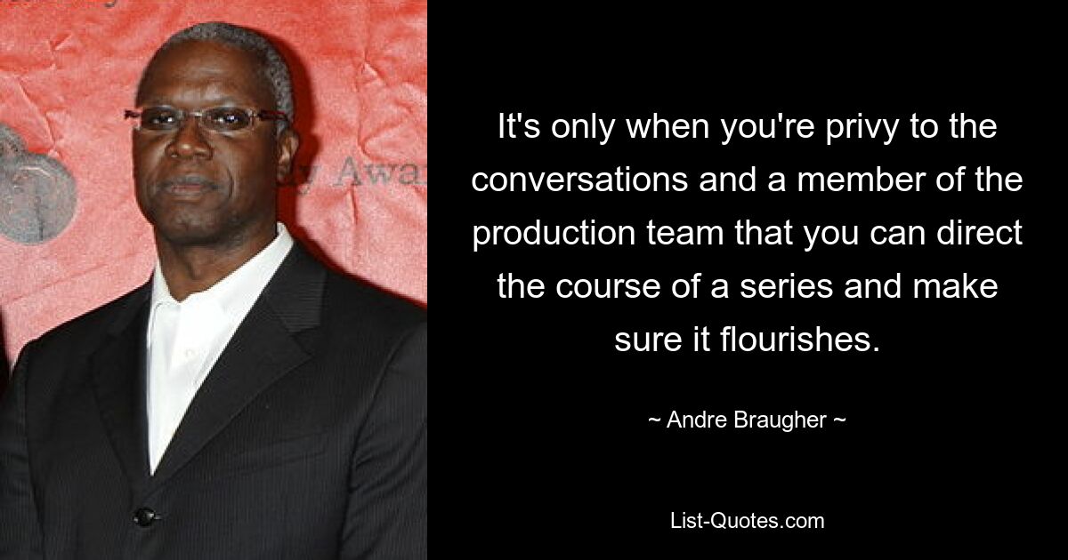 It's only when you're privy to the conversations and a member of the production team that you can direct the course of a series and make sure it flourishes. — © Andre Braugher