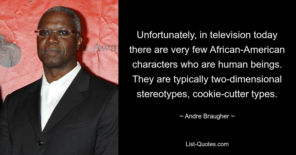 Unfortunately, in television today there are very few African-American characters who are human beings. They are typically two-dimensional stereotypes, cookie-cutter types. — © Andre Braugher