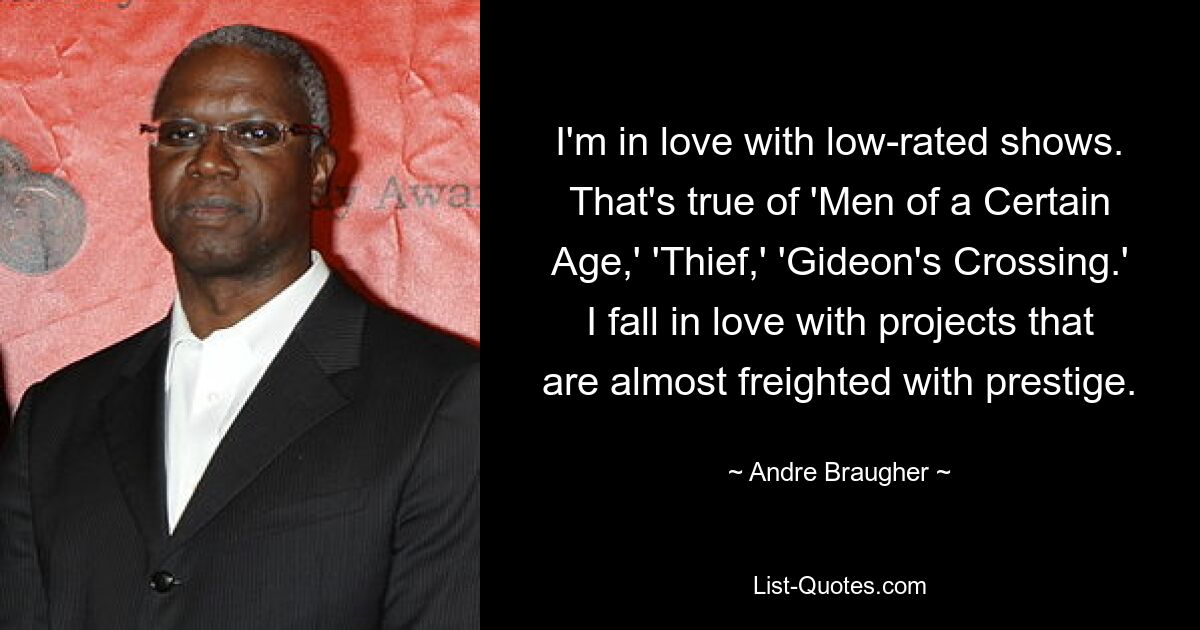 I'm in love with low-rated shows. That's true of 'Men of a Certain Age,' 'Thief,' 'Gideon's Crossing.' I fall in love with projects that are almost freighted with prestige. — © Andre Braugher