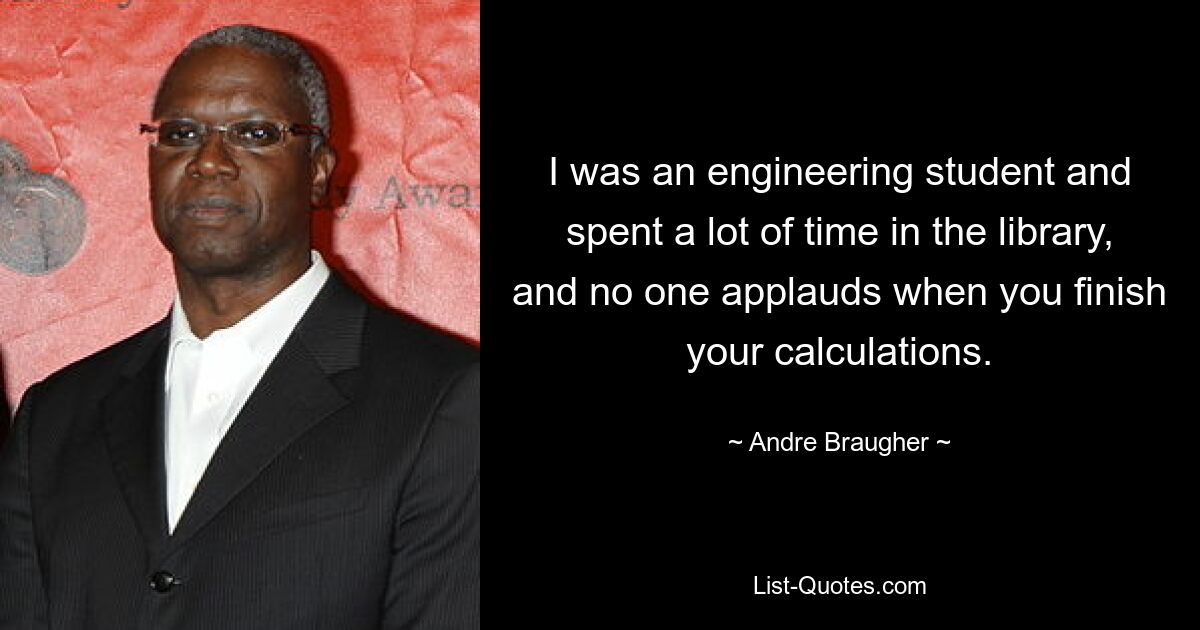 I was an engineering student and spent a lot of time in the library, and no one applauds when you finish your calculations. — © Andre Braugher