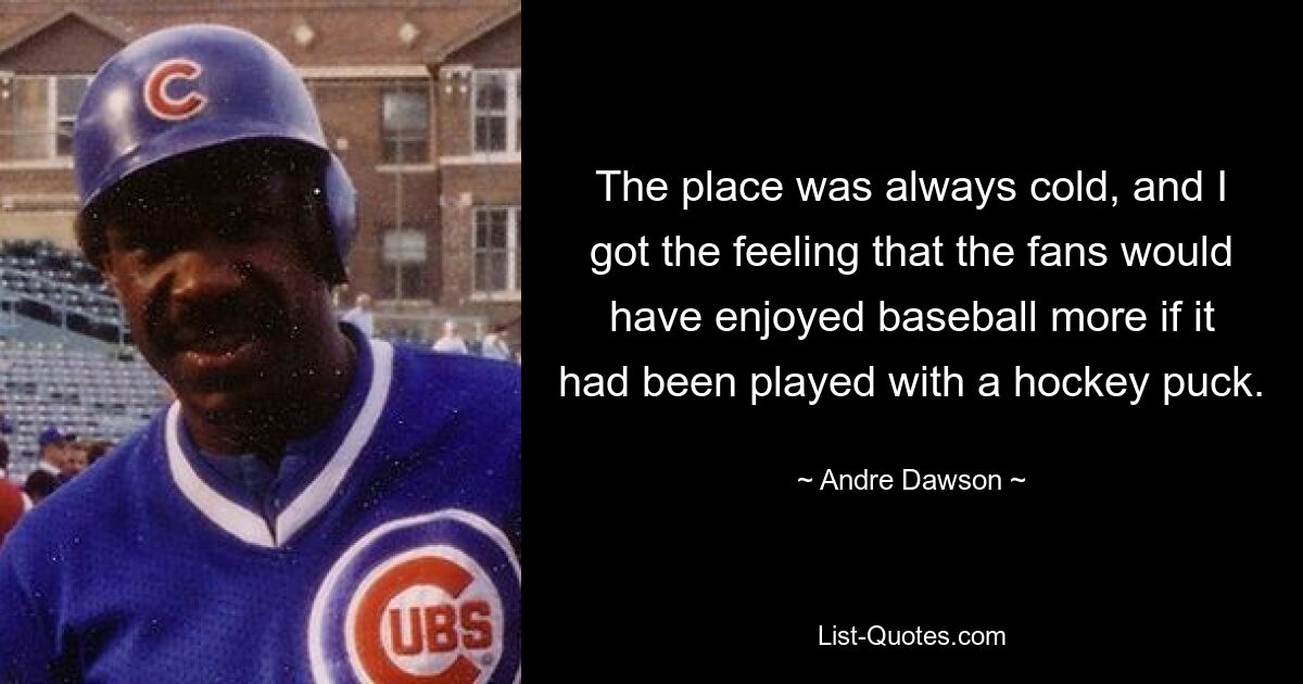 The place was always cold, and I got the feeling that the fans would have enjoyed baseball more if it had been played with a hockey puck. — © Andre Dawson