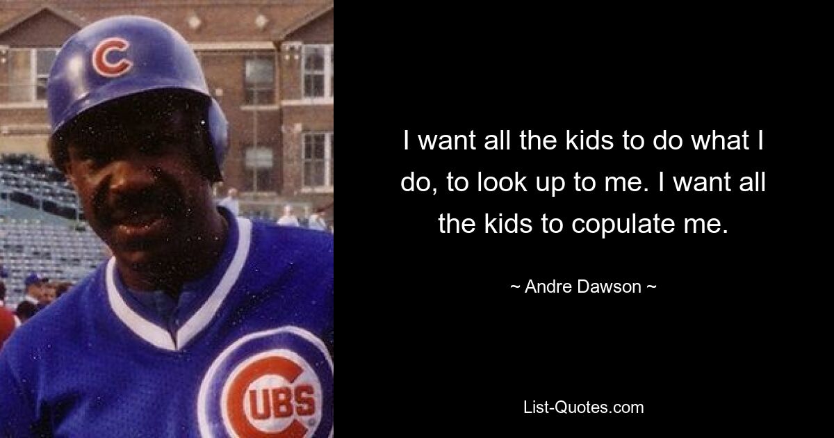 I want all the kids to do what I do, to look up to me. I want all the kids to copulate me. — © Andre Dawson