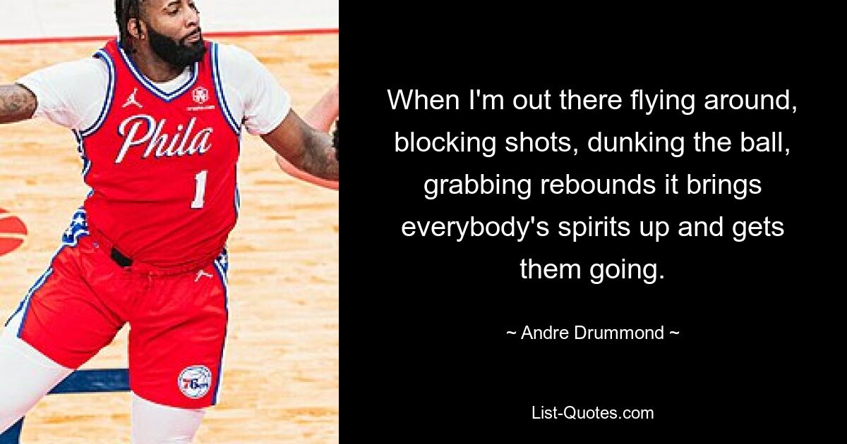 When I'm out there flying around, blocking shots, dunking the ball, grabbing rebounds it brings everybody's spirits up and gets them going. — © Andre Drummond