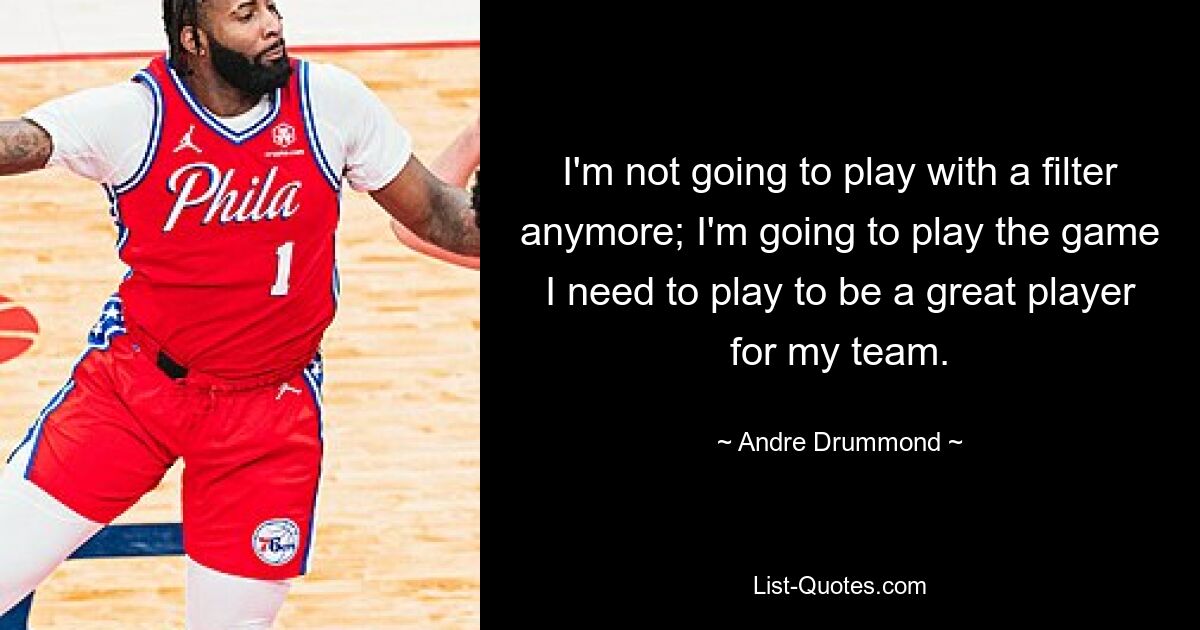 I'm not going to play with a filter anymore; I'm going to play the game I need to play to be a great player for my team. — © Andre Drummond