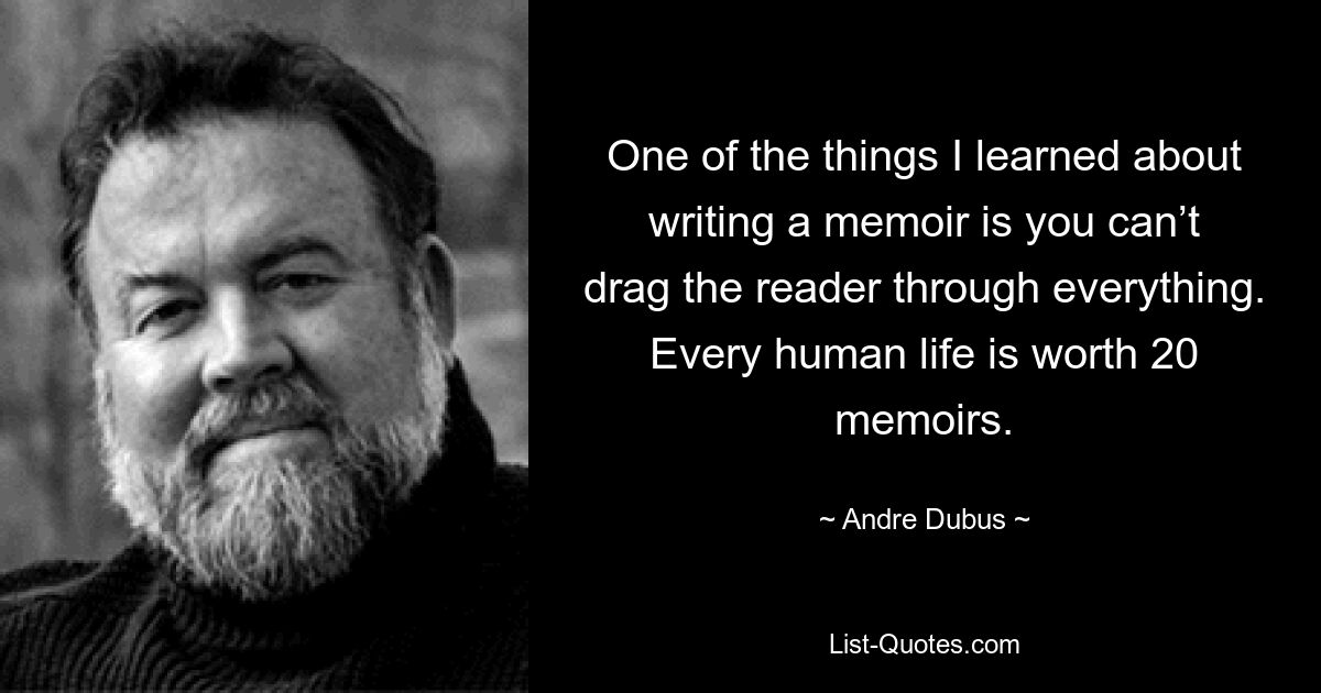 One of the things I learned about writing a memoir is you can’t drag the reader through everything. Every human life is worth 20 memoirs. — © Andre Dubus