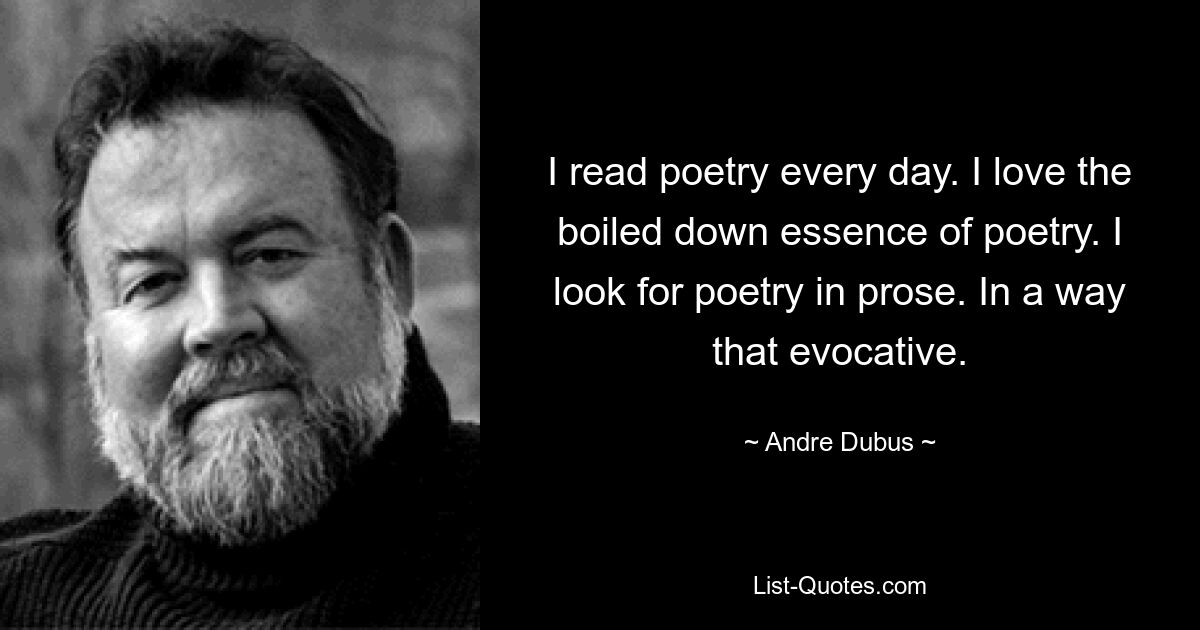 I read poetry every day. I love the boiled down essence of poetry. I look for poetry in prose. In a way that evocative. — © Andre Dubus