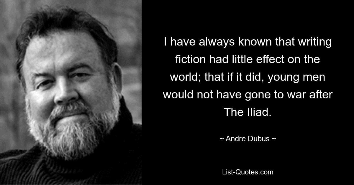 I have always known that writing fiction had little effect on the world; that if it did, young men would not have gone to war after The Iliad. — © Andre Dubus