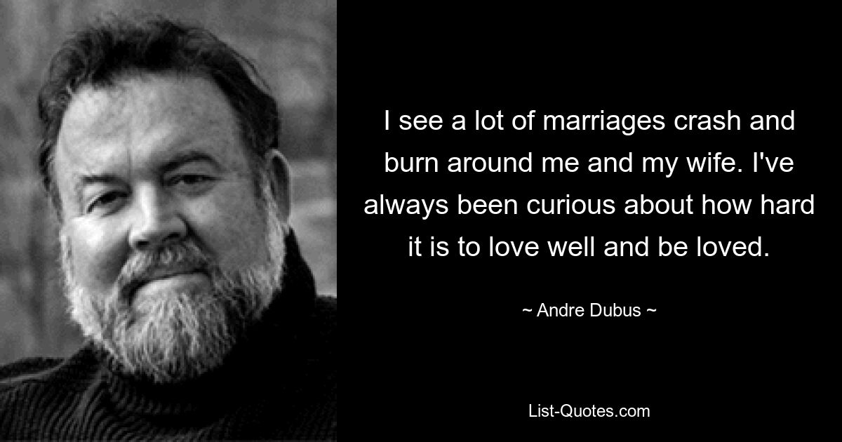 I see a lot of marriages crash and burn around me and my wife. I've always been curious about how hard it is to love well and be loved. — © Andre Dubus