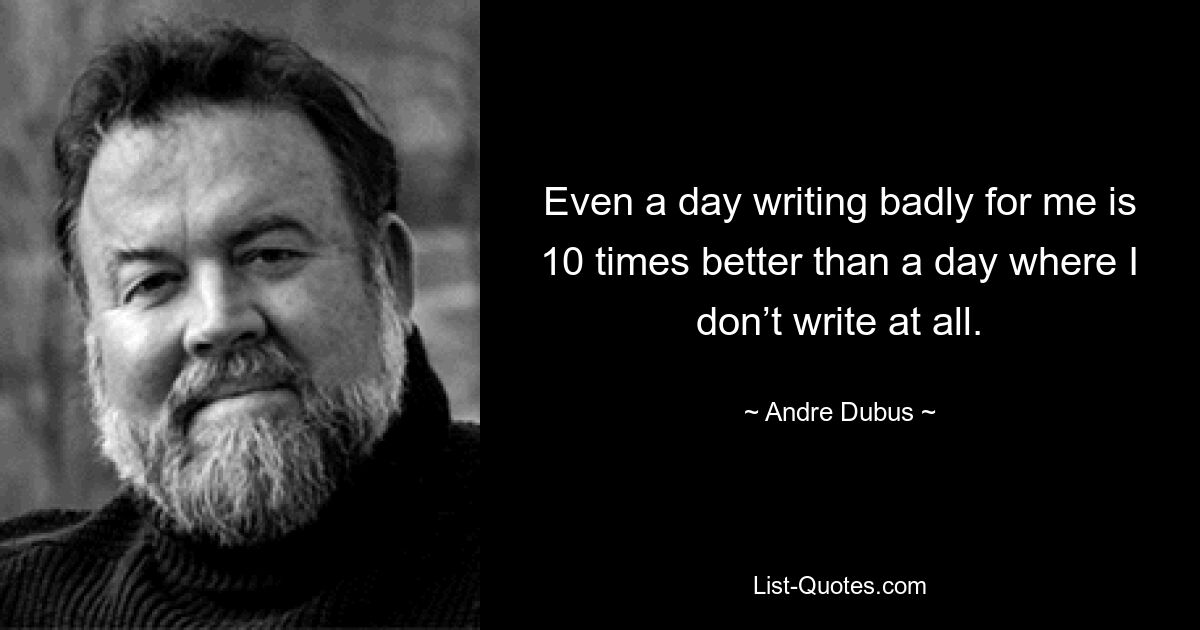 Even a day writing badly for me is 10 times better than a day where I don’t write at all. — © Andre Dubus