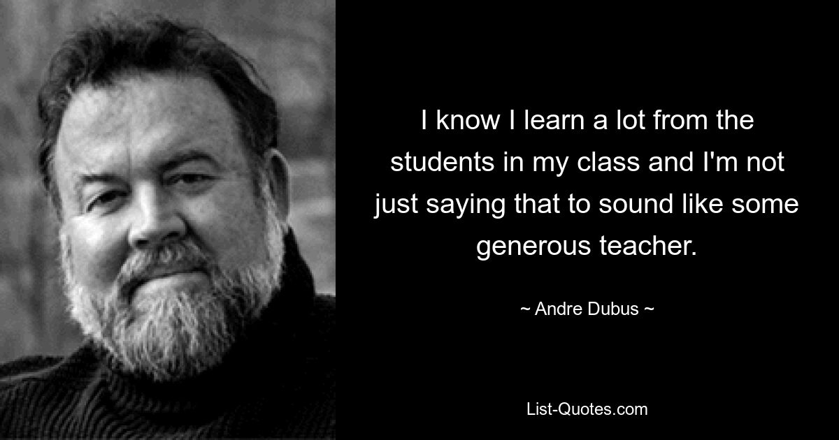 I know I learn a lot from the students in my class and I'm not just saying that to sound like some generous teacher. — © Andre Dubus