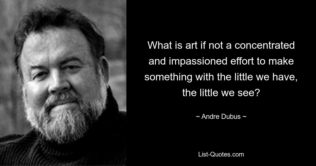 What is art if not a concentrated and impassioned effort to make something with the little we have, the little we see? — © Andre Dubus