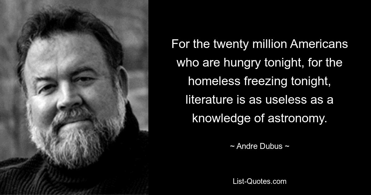 For the twenty million Americans who are hungry tonight, for the homeless freezing tonight, literature is as useless as a knowledge of astronomy. — © Andre Dubus