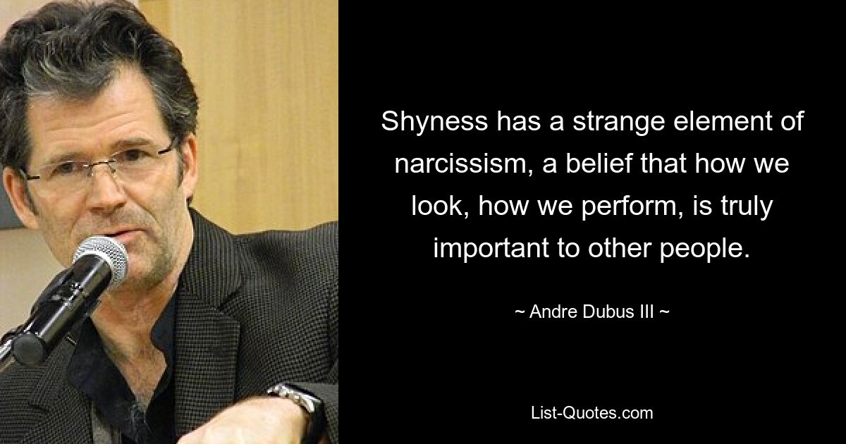 Shyness has a strange element of narcissism, a belief that how we look, how we perform, is truly important to other people. — © Andre Dubus III