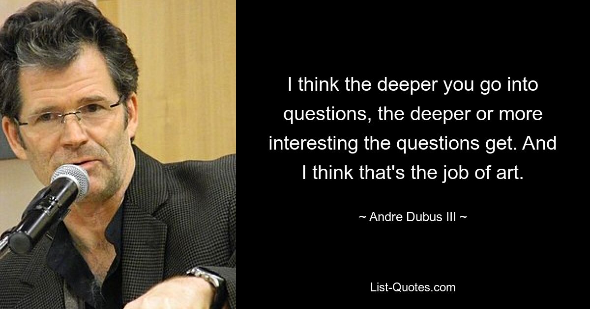 I think the deeper you go into questions, the deeper or more interesting the questions get. And I think that's the job of art. — © Andre Dubus III