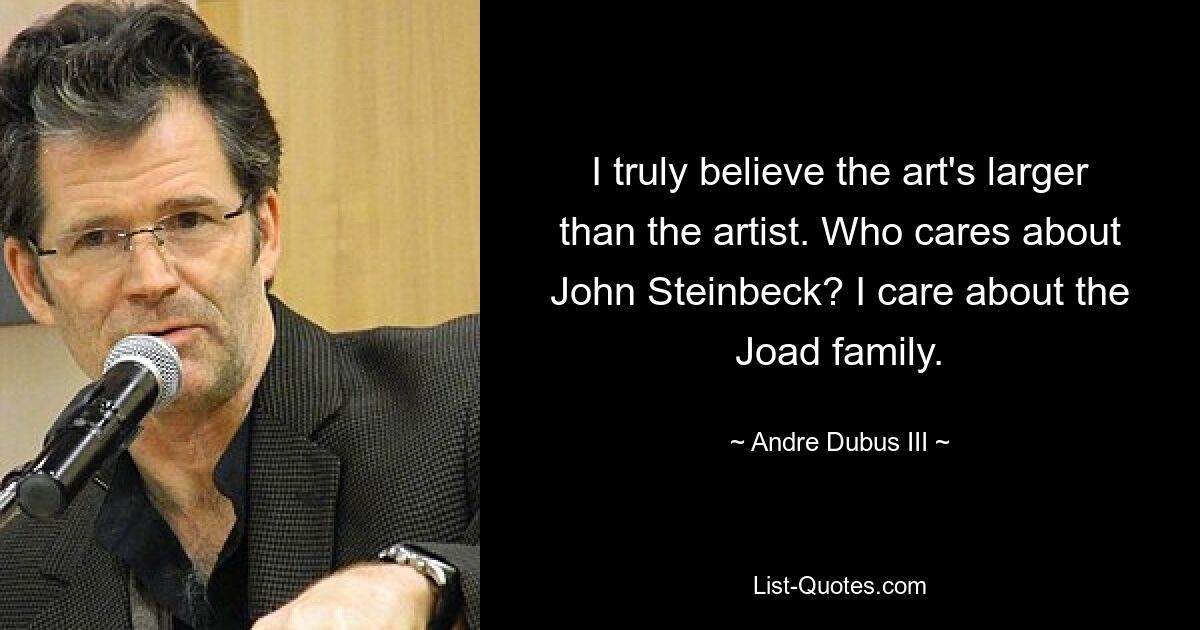 I truly believe the art's larger than the artist. Who cares about John Steinbeck? I care about the Joad family. — © Andre Dubus III