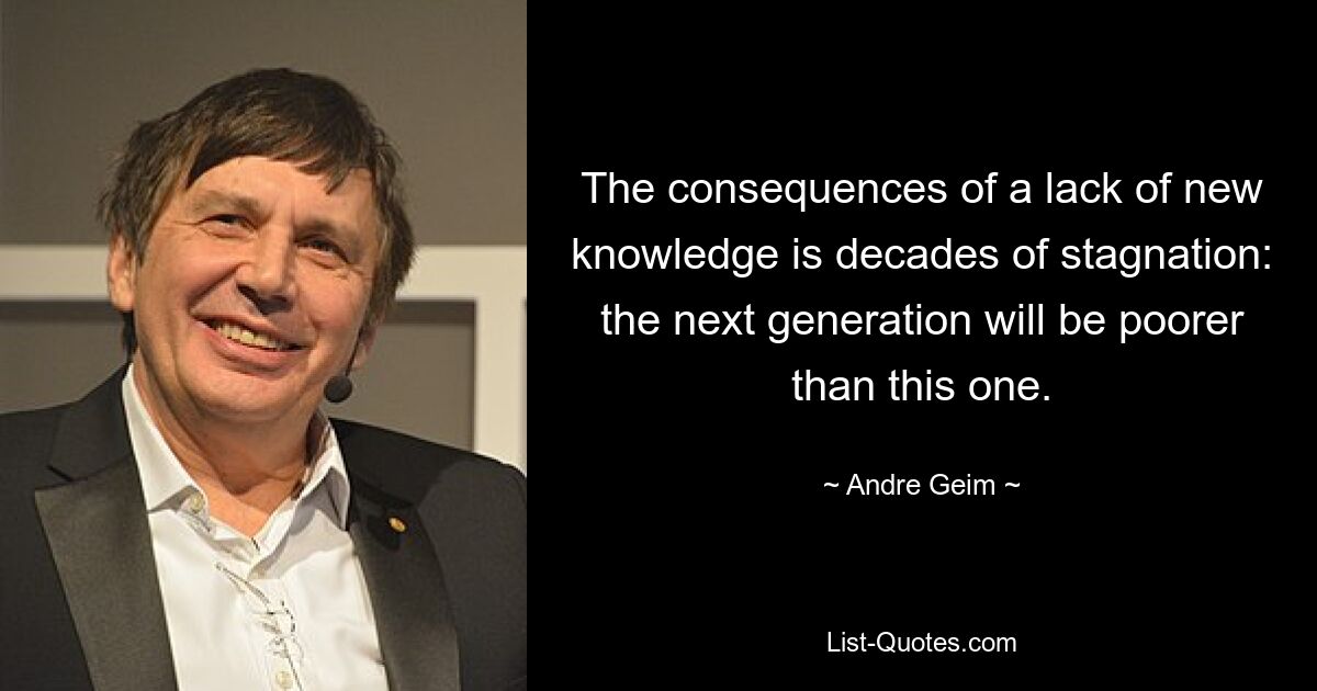 The consequences of a lack of new knowledge is decades of stagnation: the next generation will be poorer than this one. — © Andre Geim