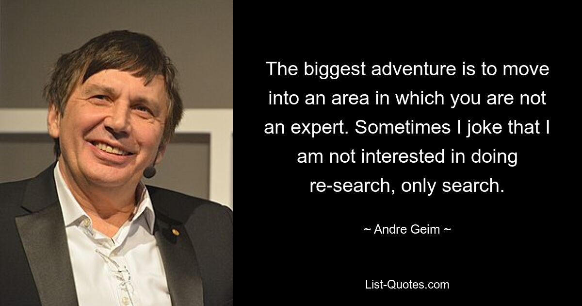 The biggest adventure is to move into an area in which you are not an expert. Sometimes I joke that I am not interested in doing re-search, only search. — © Andre Geim