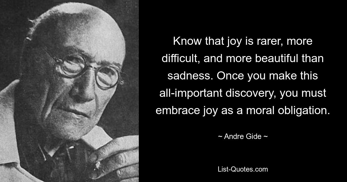 Know that joy is rarer, more difficult, and more beautiful than sadness. Once you make this all-important discovery, you must embrace joy as a moral obligation. — © Andre Gide