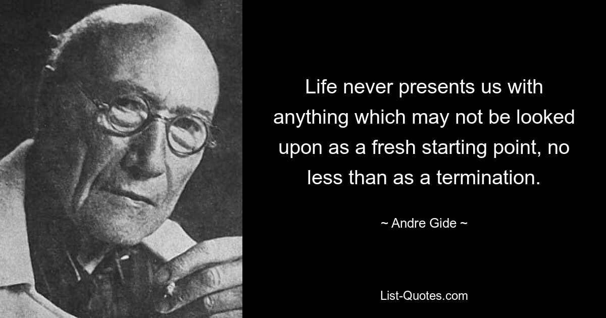 Life never presents us with anything which may not be looked upon as a fresh starting point, no less than as a termination. — © Andre Gide