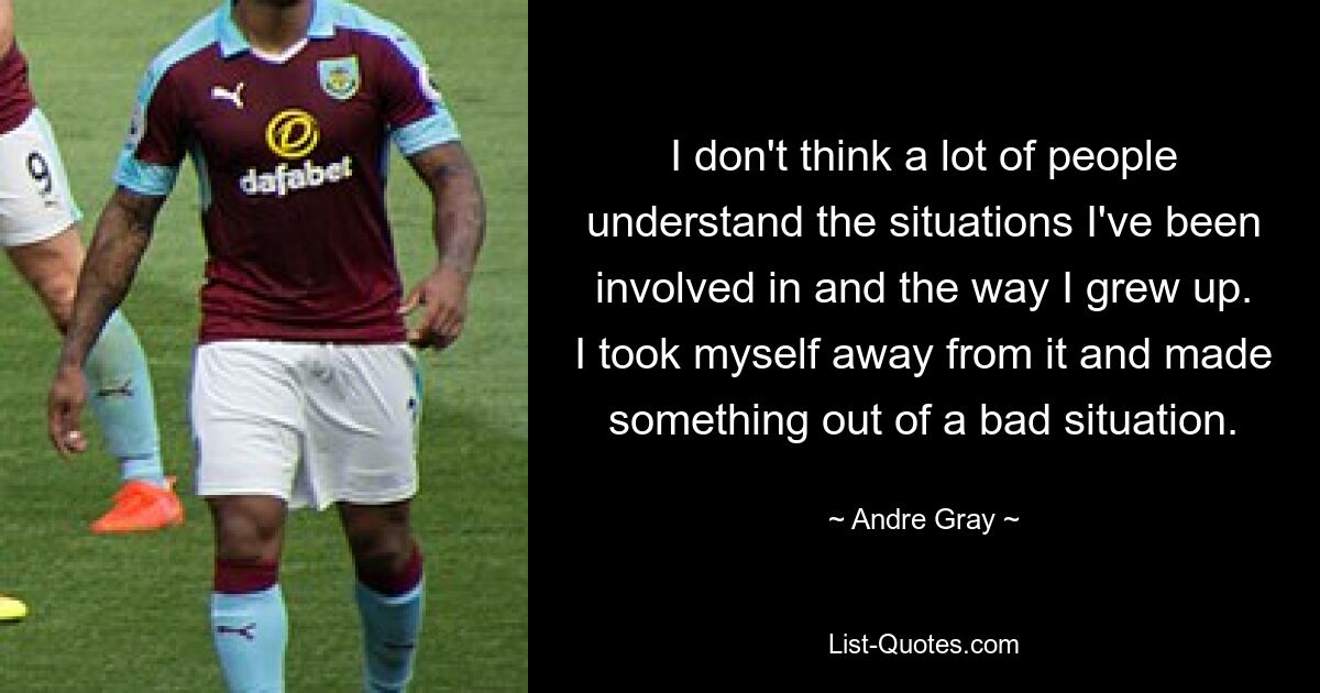 I don't think a lot of people understand the situations I've been involved in and the way I grew up. I took myself away from it and made something out of a bad situation. — © Andre Gray