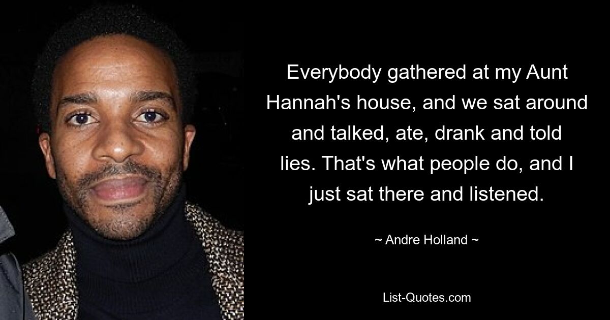 Everybody gathered at my Aunt Hannah's house, and we sat around and talked, ate, drank and told lies. That's what people do, and I just sat there and listened. — © Andre Holland