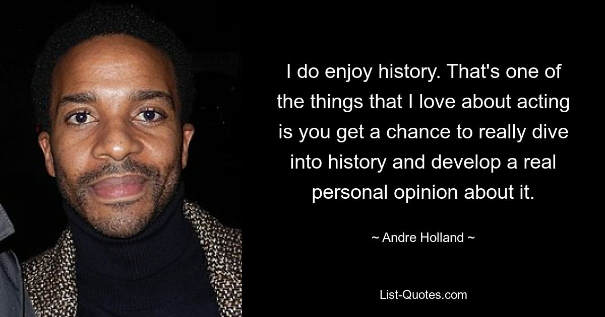 I do enjoy history. That's one of the things that I love about acting is you get a chance to really dive into history and develop a real personal opinion about it. — © Andre Holland