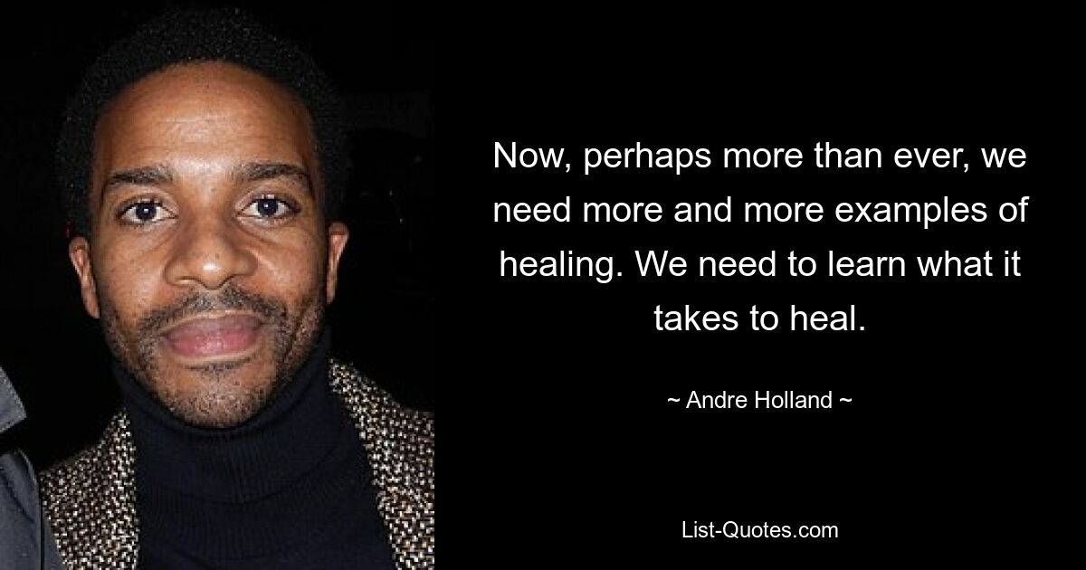 Now, perhaps more than ever, we need more and more examples of healing. We need to learn what it takes to heal. — © Andre Holland