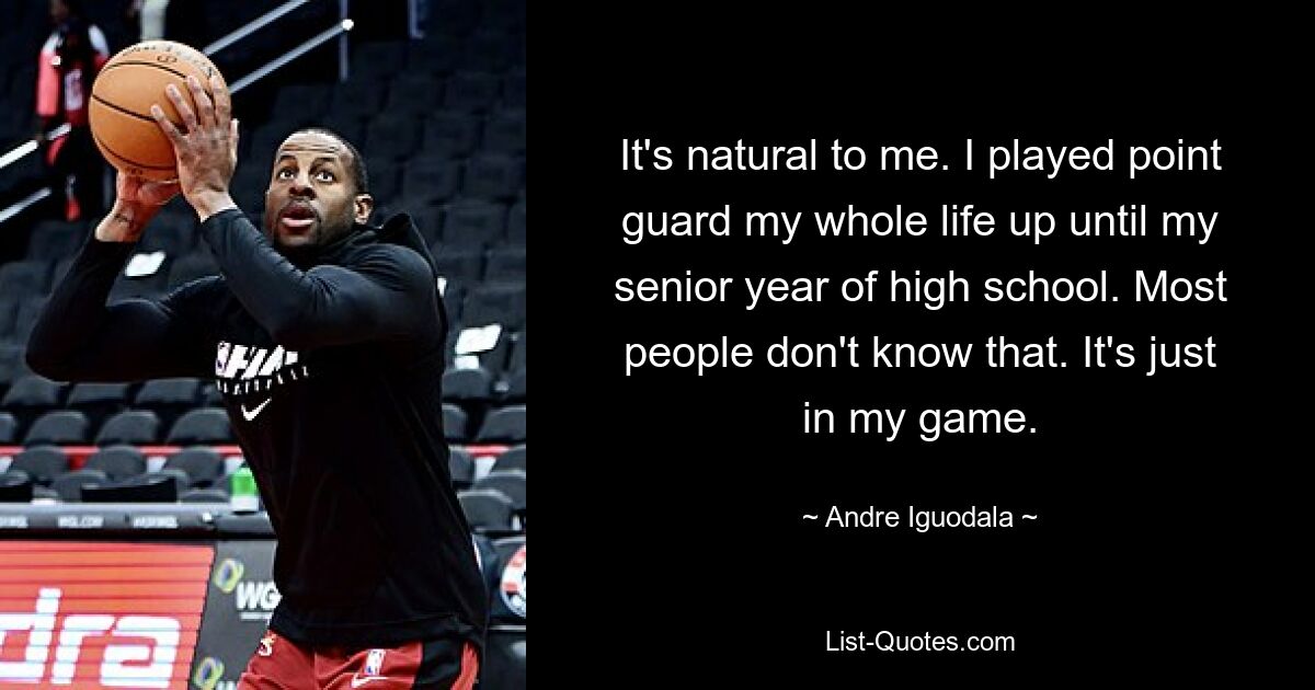 It's natural to me. I played point guard my whole life up until my senior year of high school. Most people don't know that. It's just in my game. — © Andre Iguodala