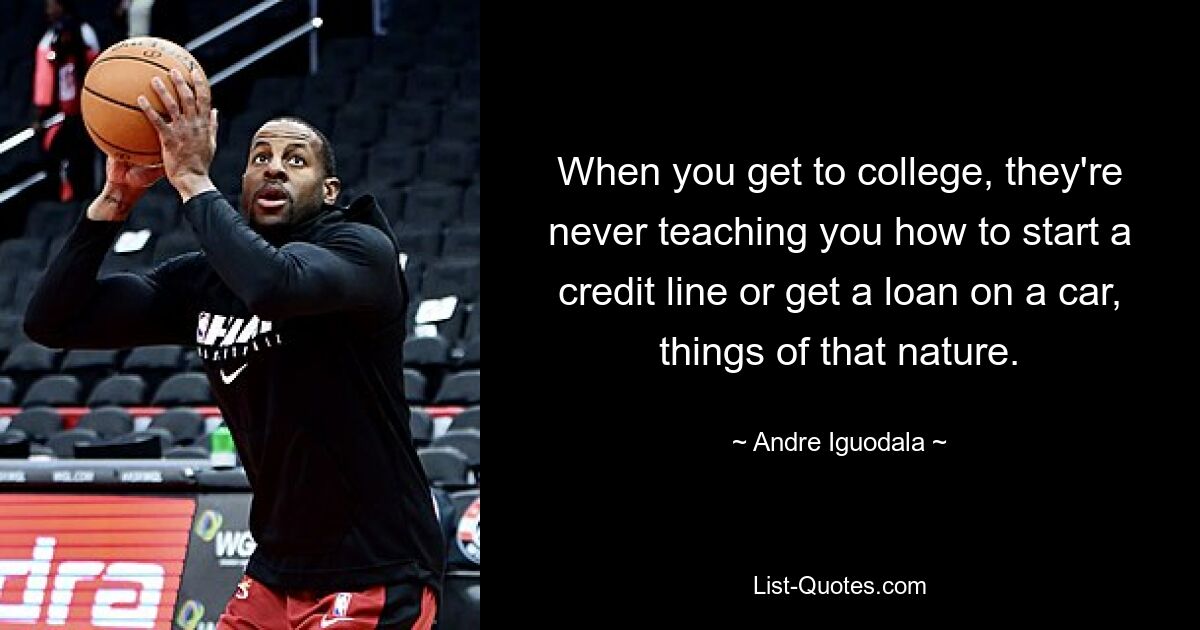 When you get to college, they're never teaching you how to start a credit line or get a loan on a car, things of that nature. — © Andre Iguodala