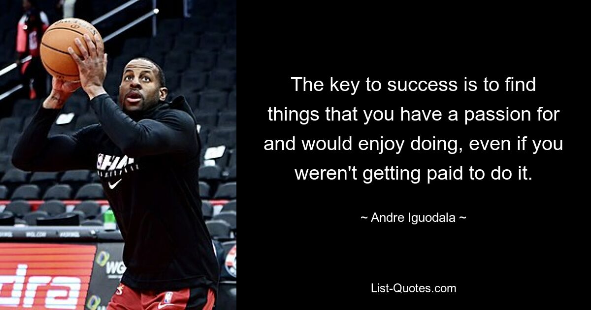 The key to success is to find things that you have a passion for and would enjoy doing, even if you weren't getting paid to do it. — © Andre Iguodala