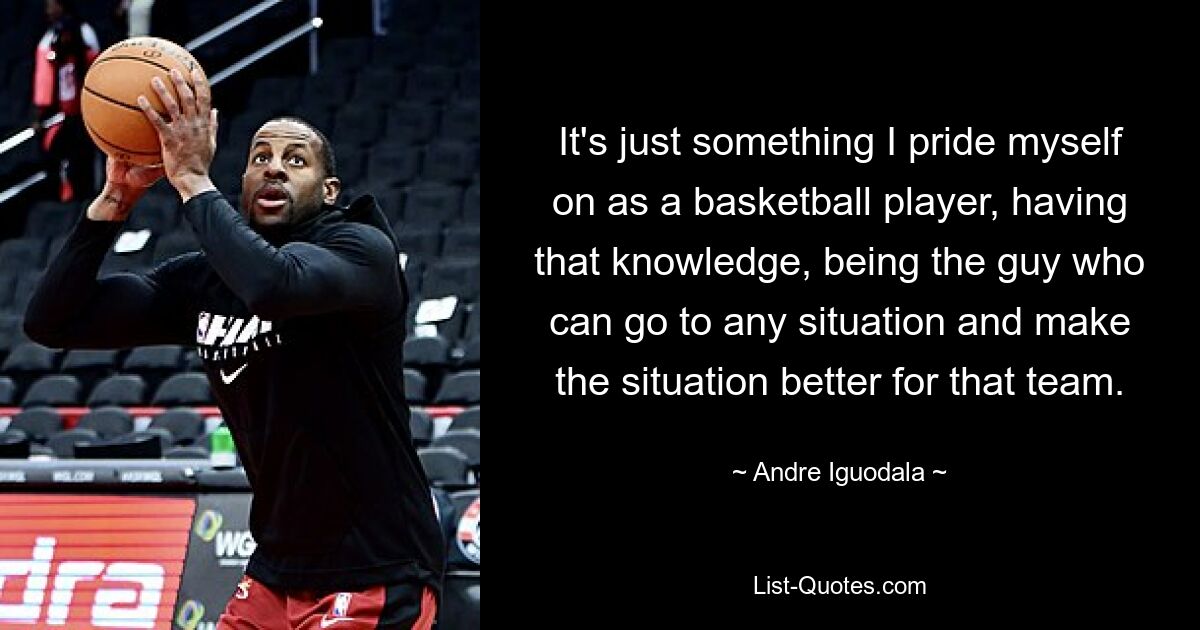 It's just something I pride myself on as a basketball player, having that knowledge, being the guy who can go to any situation and make the situation better for that team. — © Andre Iguodala