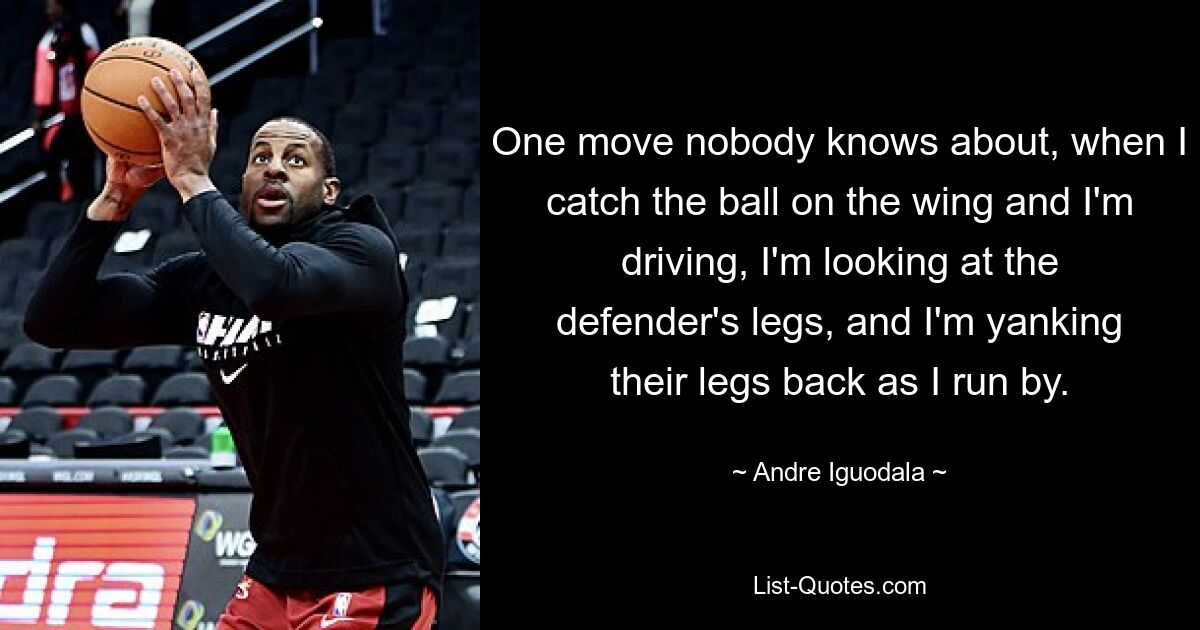 One move nobody knows about, when I catch the ball on the wing and I'm driving, I'm looking at the defender's legs, and I'm yanking their legs back as I run by. — © Andre Iguodala