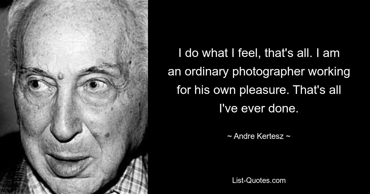 I do what I feel, that's all. I am an ordinary photographer working for his own pleasure. That's all I've ever done. — © Andre Kertesz