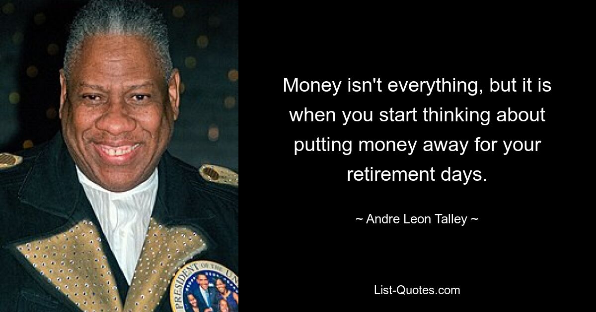 Money isn't everything, but it is when you start thinking about putting money away for your retirement days. — © Andre Leon Talley