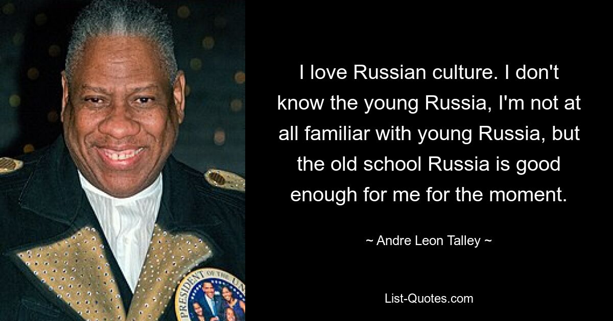 I love Russian culture. I don't know the young Russia, I'm not at all familiar with young Russia, but the old school Russia is good enough for me for the moment. — © Andre Leon Talley