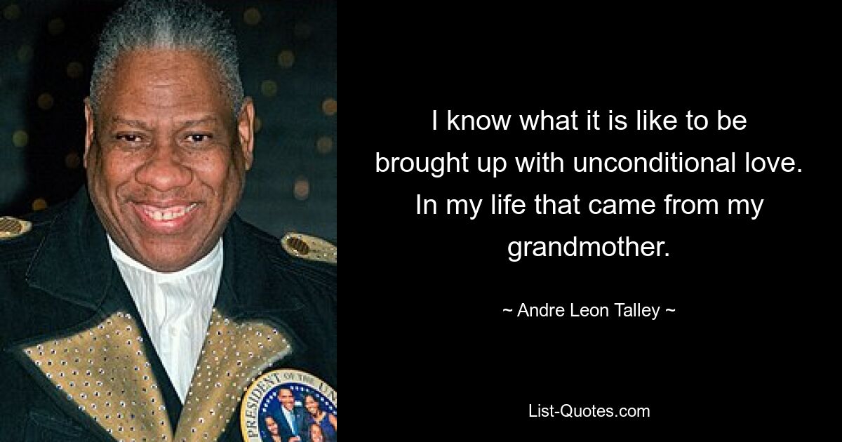 I know what it is like to be brought up with unconditional love. In my life that came from my grandmother. — © Andre Leon Talley