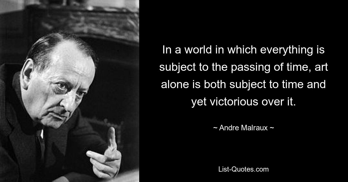 In a world in which everything is subject to the passing of time, art alone is both subject to time and yet victorious over it. — © Andre Malraux