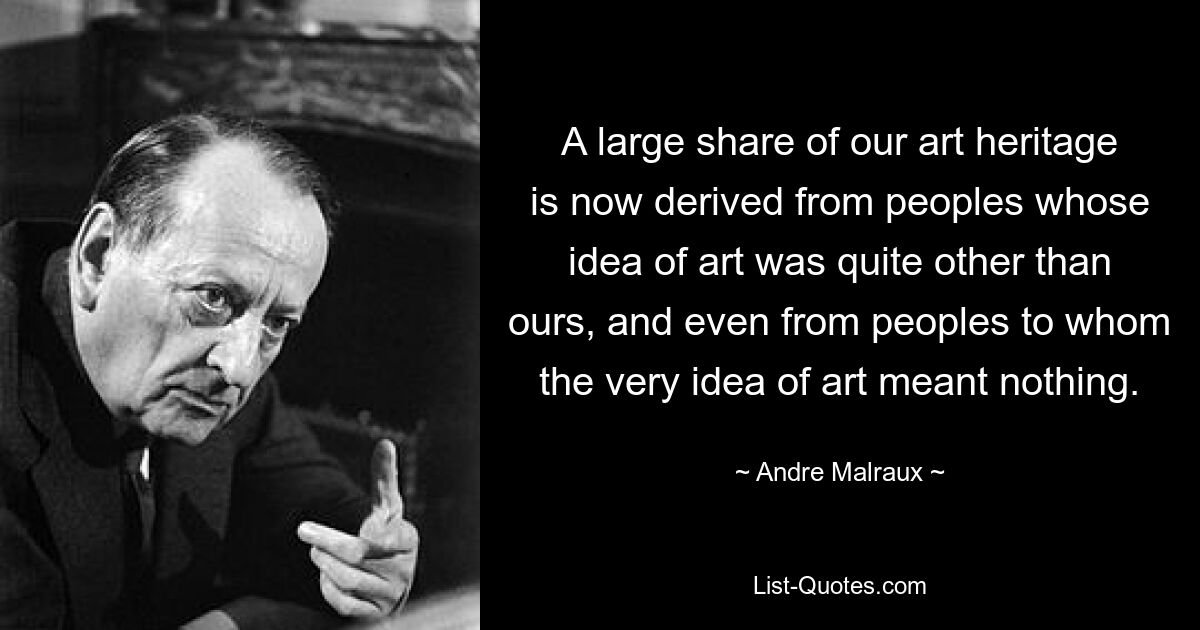 A large share of our art heritage is now derived from peoples whose idea of art was quite other than ours, and even from peoples to whom the very idea of art meant nothing. — © Andre Malraux