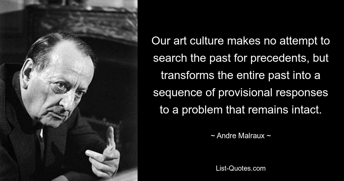 Our art culture makes no attempt to search the past for precedents, but transforms the entire past into a sequence of provisional responses to a problem that remains intact. — © Andre Malraux