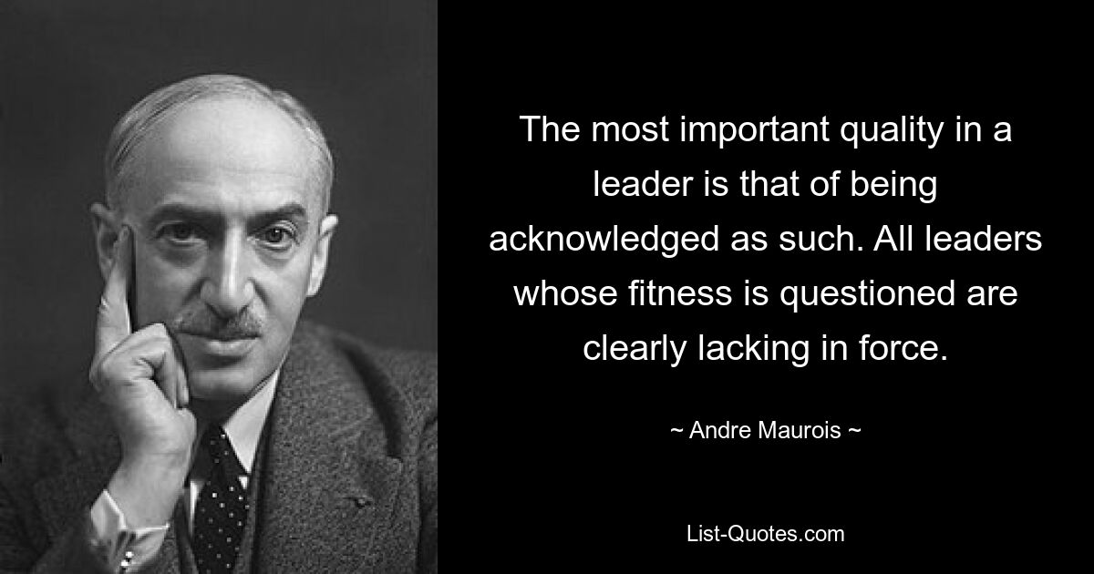 The most important quality in a leader is that of being acknowledged as such. All leaders whose fitness is questioned are clearly lacking in force. — © Andre Maurois