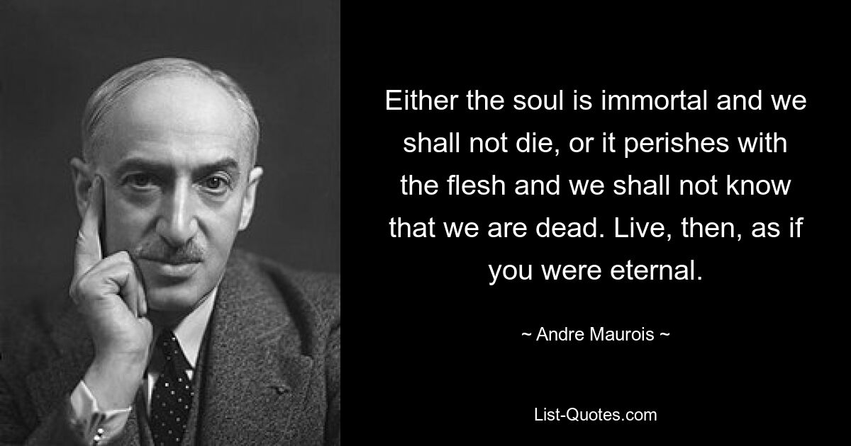 Either the soul is immortal and we shall not die, or it perishes with the flesh and we shall not know that we are dead. Live, then, as if you were eternal. — © Andre Maurois