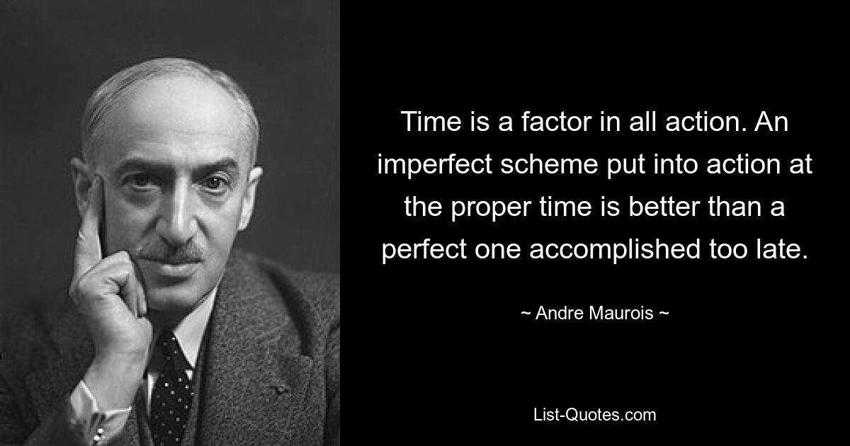 Time is a factor in all action. An imperfect scheme put into action at the proper time is better than a perfect one accomplished too late. — © Andre Maurois