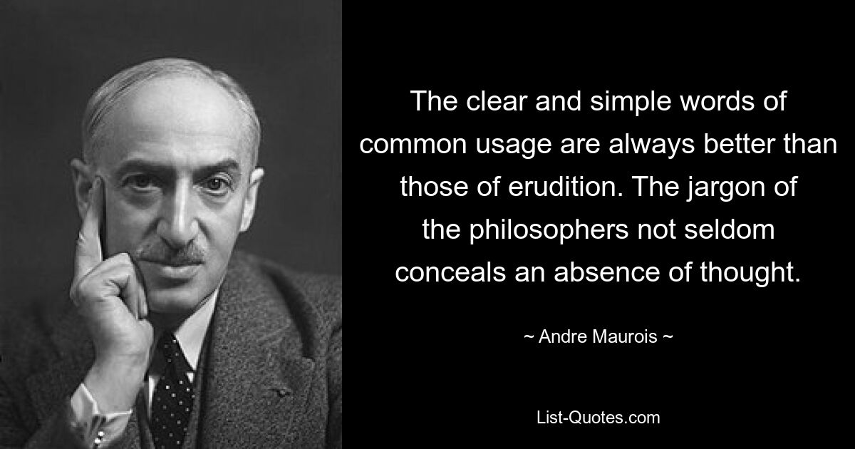 The clear and simple words of common usage are always better than those of erudition. The jargon of the philosophers not seldom conceals an absence of thought. — © Andre Maurois