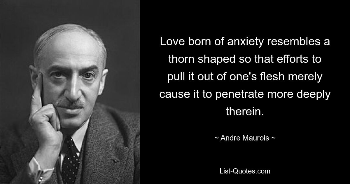 Love born of anxiety resembles a thorn shaped so that efforts to pull it out of one's flesh merely cause it to penetrate more deeply therein. — © Andre Maurois